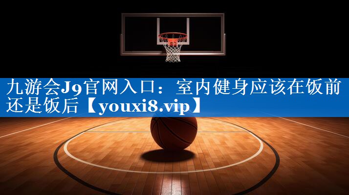 九游会J9官网入口：室内健身应该在饭前还是饭后