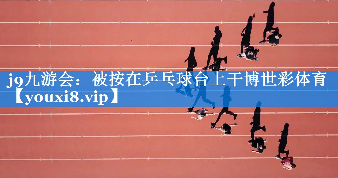 j9九游会：被按在乒乓球台上干博世彩体育