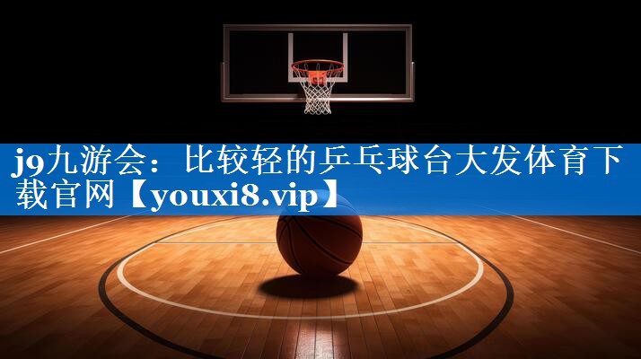 j9九游会：比较轻的乒乓球台大发体育下载官网