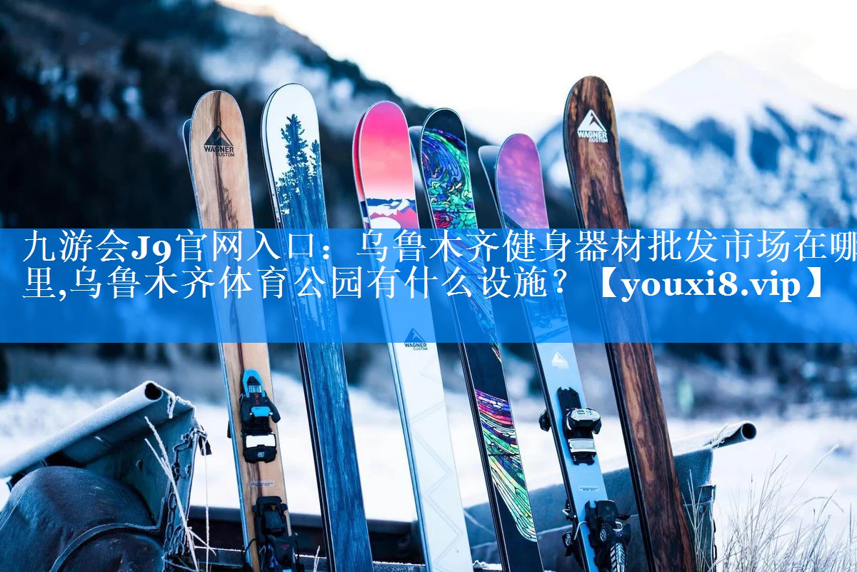 九游会J9官网入口：乌鲁木齐健身器材批发市场在哪里,乌鲁木齐体育公园有什么设施？