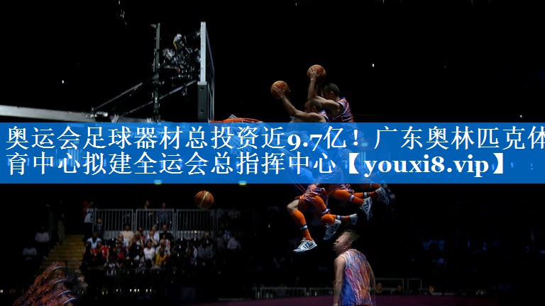 奥运会足球器材总投资近9.7亿！广东奥林匹克体育中心拟建全运会总指挥中心