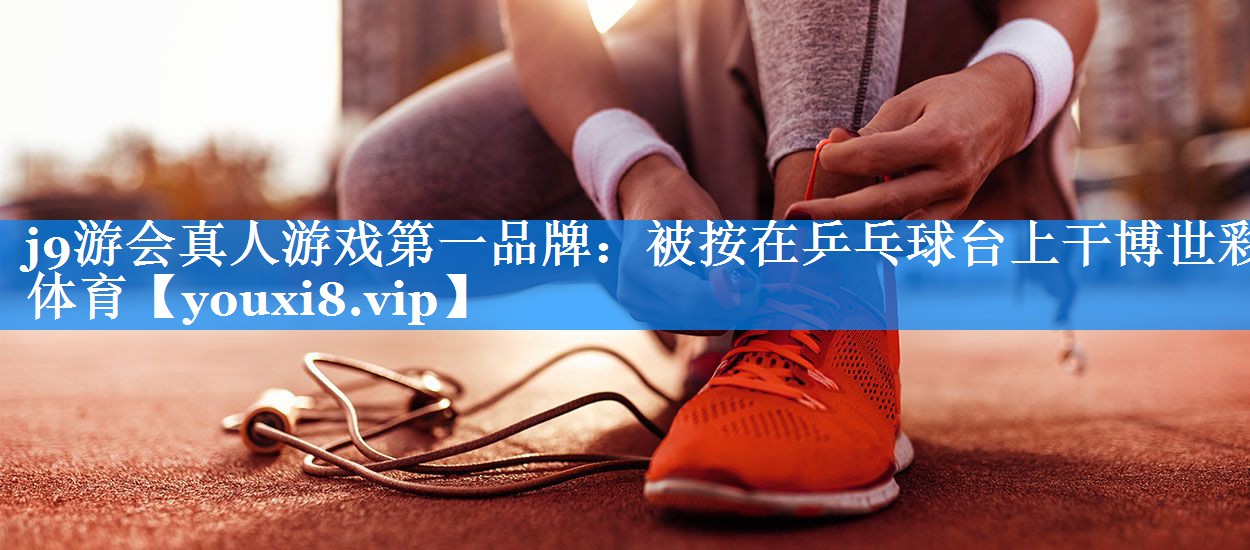 j9游会真人游戏第一品牌：被按在乒乓球台上干博世彩体育