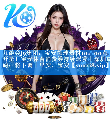九游会j9集团：宝安篮球器材10：00点开抢！宝安体育消费券持续派发丨深圳重磅：将下调丨早安，宝安